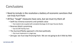 Luis Garicano, MEP
Conclusions
• Need to include in the resolution a battery of economic sanctions that
can truly hurt Putin
• All four “tough” measures have cons, but we must try them all
• Swift has inmense economic and symbolic value
• But needs to be coupled with complete blockage of all major Russian Banks
• Reserves block is promising
• But US /NY Fed key here
• The Zucman/Piketty approach is the best politically
• But must implement in a legal way
• Zero gas: we must stop financing Putin. We are not going to do it little by little
25
 