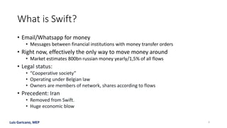 Luis Garicano, MEP
What is Swift?
• Email/Whatsapp for money
• Messages between financial institutions with money transfer orders
• Right now, effectively the only way to move money around
• Market estimates 800bn russian money yearly/1,5% of all flows
• Legal status:
• “Cooperative society”
• Operating under Belgian law
• Owners are members of network, shares according to flows
• Precedent: Iran
• Removed from Swift.
• Huge economic blow
4
 