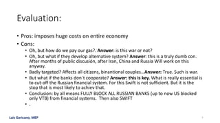 Luis Garicano, MEP
Evaluation:
• Pros: imposes huge costs on entire economy
• Cons:
• Oh, but how do we pay our gas?. Answer: is this war or not?
• Oh, but what if they develop alternative system? Answer: this is a truly dumb con.
After months of public discusión, after Iran, China and Russia Will work on this
anyway.
• Badly targeted? Affects all citizens, binantional couples…Answer: True. Such is war.
• But what if the banks don´t cooperate? Answer: this is key. What is really essential is
to cut-off the Russian financial system. For this Swift is not sufficient. But it is the
stop that is most likely to achiev that.
• Conclusion: by all means FULLY BLOCK ALL RUSSIAN BANKS (up to now US blocked
only VTB) from financial systems. Then also SWIFT
• .
5
 