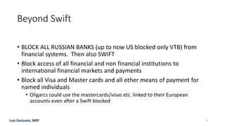 Luis Garicano, MEP
Beyond Swift
• BLOCK ALL RUSSIAN BANKS (up to now US blocked only VTB) from
financial systems. Then also SWIFT
• Block access of all financial and non financial institutions to
international financial markets and payments
• Block all Visa and Master cards and all other means of payment for
named individuals
• Oligarcs could use the mastercards/visas etc. linked to their European
accounts even after a Swift blocked
6
 