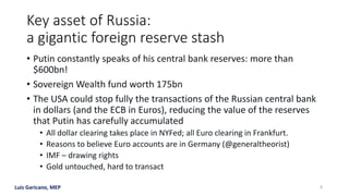Luis Garicano, MEP
Key asset of Russia:
a gigantic foreign reserve stash
• Putin constantly speaks of his central bank reserves: more than
$600bn!
• Sovereign Wealth fund worth 175bn
• The USA could stop fully the transactions of the Russian central bank
in dollars (and the ECB in Euros), reducing the value of the reserves
that Putin has carefully accumulated
• All dollar clearing takes place in NYFed; all Euro clearing in Frankfurt.
• Reasons to believe Euro accounts are in Germany (@generaltheorist)
• IMF – drawing rights
• Gold untouched, hard to transact
8
 