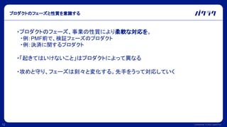 Confidential © 2022 LayerX Inc.
12
プロダクトのフェーズと性質を意識する
・プロダクトのフェーズ、事業の性質により柔軟な対応を。
　・例：PMF前で、検証フェーズのプロダクト
　・例：決済に関するプロダクト
・「起きてはいけないこと」はプロダクトによって異なる
・攻めと守り、フェーズは刻々と変化する。先手をうって対応していく
 