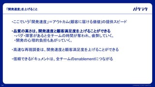 Confidential © 2022 LayerX Inc.
14
「開発速度」を上げること
・ここでいう「開発速度」＝アウトカム(顧客に届ける価値)の提供スピード
・品質の高さは、開発速度と顧客満足度を上げることができる
　・バグ・障害があると全チームの時間が奪われ、疲弊していく。
　・開発の心理的負担もあがっていく。
・高速な再現調査は、開発速度と顧客満足度を上げることができる
・信頼できるドキュメントは、全チームのenablementにつながる
 