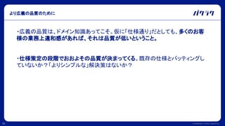 Confidential © 2022 LayerX Inc.
16
より広義の品質のために
・広義の品質は、ドメイン知識あってこそ。仮に「仕様通り」だとしても、多くのお客
様の業務上違和感があれば、それは品質が低いということ。
・仕様策定の段階でおおよその品質が決まってくる。既存の仕様とバッティングし
ていないか？「よりシンプルな」解決策はないか？
 