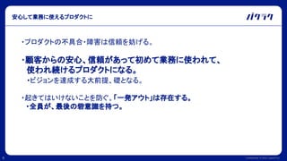Confidential © 2022 LayerX Inc.
6
安心して業務に使えるプロダクトに
・プロダクトの不具合・障害は信頼を妨げる。
・顧客からの安心、信頼があって初めて業務に使われて、
　使われ続けるプロダクトになる。
　・ビジョンを達成する大前提、礎となる。
・起きてはいけないことを防ぐ。「一発アウト」は存在する。
　・全員が、最後の砦意識を持つ。
 