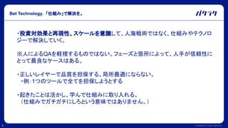 Confidential © 2022 LayerX Inc.
8
Bet Technology. 「仕組み」で解決を。
・投資対効果と再現性、スケールを意識して、人海戦術ではなく、仕組みやテクノロ
ジーで解決していく。
※人によるQAを軽視するものではない。フェーズと箇所によって、人手が信頼性に
とって最良なケースはある。
・正しいレイヤーで品質を担保する。局所最適にならない。
　・例：1つのツールで全てを担保しようとする
・起きたことは活かし、学んで仕組みに取り入れる。
　（仕組みでガチガチにしろという意味ではありません。）
 