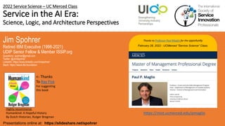 2022 Service Science – UC Merced Class
Service in the AI Era:
Science, Logic, and Architecture Perspectives
Jim Spohrer
Retired IBM Executive (1998-2021)
UDIP Senior Fellow & Member ISSIP.org
Questions: spohrer@gmail.com
Twitter: @JimSpohrer
LinkedIn: https://www.linkedin.com/in/spohrer/
Slack: https://slack.lfai.foundation
Presentations online at: https://slideshare.net/spohrer
Thanks to Professor Paul Maglio for the opportunity
February 28, 2022 - UCMerced “Service Science” Class.
Highly recommend:
Humankind: A Hopeful History
By Dutch Historian, Rutger Bregman
<- Thanks
To Ray Fisk
For suggesting
this book
https://mist.ucmerced.edu/pmaglio
 