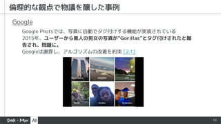 10
倫理的な観点で物議を醸した事例
Google Photsでは、写真に自動でタグ付けする機能が実装されている
2015年、ユーザーから黒人の男女の写真が”Gorillas”とタグ付けされたと報
告され、問題に。
Googleは謝罪し、アルゴリズムの改善を約束 [2.1]
Google
 