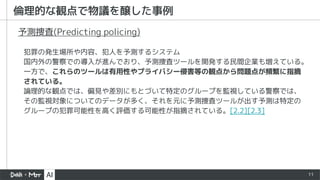 11
倫理的な観点で物議を醸した事例
犯罪の発生場所や内容、犯人を予測するシステム
国内外の警察での導入が進んでおり、予測捜査ツールを開発する民間企業も増えている。
一方で、これらのツールは有用性やプライバシー侵害等の観点から問題点が頻繁に指摘
されている。
論理的な観点では、偏見や差別にもとづいて特定のグループを監視している警察では、
その監視対象についてのデータが多く、それを元に予測捜査ツールが出す予測は特定の
グループの犯罪可能性を高く評価する可能性が指摘されている。[2.2][2.3]
予測捜査(Predicting policing)
 