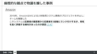 12
2018年、AmazonはAIによる人材採用システム開発のプロジェクトを中止し、
チームを解散した
このシステムは応募者の履歴書から応募者を5段階にランク付けするが、男性
を高く評価する傾向があったのが原因 [2.4]
Amazon
倫理的な観点で物議を醸した事例
 