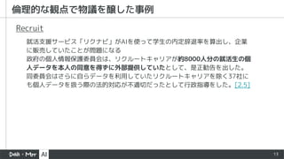 13
就活支援サービス「リクナビ」がAIを使って学生の内定辞退率を算出し、企業
に販売していたことが問題になる
政府の個人情報保護委員会は、リクルートキャリアが約8000人分の就活生の個
人データを本人の同意を得ずに外部提供していたとして、是正勧告を出した。
同委員会はさらに自らデータを利用していたリクルートキャリアを除く37社に
も個人データを扱う際の法的対応が不適切だったとして行政指導をした。[2.5]
Recruit
倫理的な観点で物議を醸した事例
 