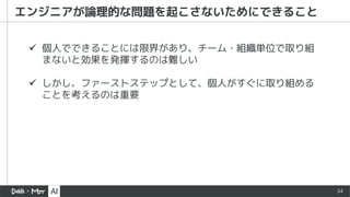 24
エンジニアが論理的な問題を起こさないためにできること
ü 個人でできることには限界があり、チーム・組織単位で取り組
まないと効果を発揮するのは難しい
ü しかし、ファーストステップとして、個人がすぐに取り組める
ことを考えるのは重要
 