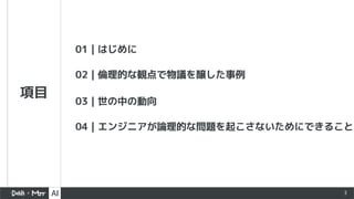 3
項目
01｜はじめに
02｜倫理的な観点で物議を醸した事例
03｜世の中の動向
04｜エンジニアが論理的な問題を起こさないためにできること
 