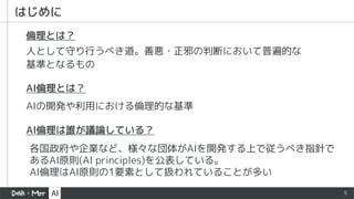 5
はじめに
各国政府や企業など、様々な団体がAIを開発する上で従うべき指針で
あるAI原則(AI principles)を公表している。
AI倫理はAI原則の1要素として扱われていることが多い
AIの開発や利用における倫理的な基準
人として守り行うべき道。善悪・正邪の判断において普遍的な
基準となるもの
倫理とは？
AI倫理とは？
AI倫理は誰が議論している？
 