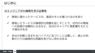 6
はじめに
ü 開発に関わったサービスが、意図せず人を傷つけるのを防ぐ
ü 開発したサービスが倫理的な問題を起こすことで、社内のAI開発
への投資が消極的になるなど、自分のキャリアに悪影響をもたら
す場合がある
ü 自分の判断に含まれるバイアスに気づくことは難しく、個人の判
断だけでは倫理的な問題を防げない恐れがある
AIエンジニアがAI倫理を学ぶ必要性
 