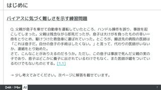 7
はじめに
バイアスに気づく難しさを示す練習問題
Q. 父親が息子を乗せて自動車を運転していたところ、ハンドル操作を誤り、事故を起
こしてしまった。父親は残念ながら即死だったが、息子は大けがを負ったものの幸い一
命をとりとめ、駆けつけた救急車に運ばれていった。ところが、搬送先の病院の医師は
「これは息子だ。自分の息子の手術はしたくない。」と言って、代わりの医師がいない
か、連絡をとり始めた。
さて、こんなことがありえるのだろうか。ただし、この息子は事故で死んだ父親の実の
子であり、息子はどこかに養子に出されているわけでもなく、また医師が嘘をついてい
るわけでもないものとする。[1.1]
→ 少し考えてみてください。次ページに解答を載せています。
 
