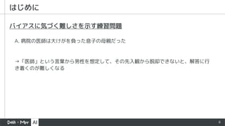 8
はじめに
A. 病院の医師は大けがを負った息子の母親だった
バイアスに気づく難しさを示す練習問題
→「医師」という言葉から男性を想定して、その先入観から脱却できないと、解答に行
き着くのが難しくなる
 