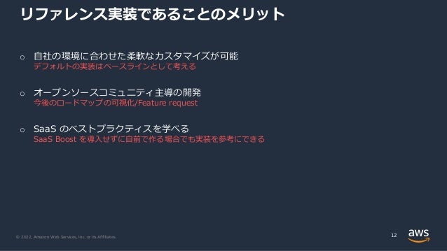 © 2022, Amazon Web Services, Inc. or its Affiliates.
リファレンス実装であることのメリット
12
o ⾃社の環境に合わせた柔軟なカスタマイズが可能
デフォルトの実装はベースラインとして考える
o オープンソースコミュニティ主導の開発
今後のロードマップの可視化/Feature request
o SaaS のベストプラクティスを学べる
SaaS Boost を導⼊せずに⾃前で作る場合でも実装を参考にできる
 