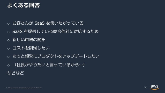 © 2022, Amazon Web Services, Inc. or its Affiliates.
よくある回答
o お客さんが SaaS を使いたがっている
o SaaS を提供している競合他社に対抗するため
o 新しい市場の開拓
o コストを削減したい
o もっと頻繁にプロダクトをアップデートしたい
o （社⻑がやりたいと⾔っているから…）
などなど
16
 