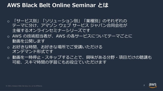 © 2022, Amazon Web Services, Inc. or its Affiliates.
AWS Black Belt Online Seminar とは
o 「サービス別」「ソリューション別」「業種別」のそれぞれの
テーマに分け、アマゾン ウェブ サービス ジャパン合同会社が
主催するオンラインセミナーシリーズです
o AWS の技術担当者が、AWS の各サービスについてテーマごとに
動画を公開します
o お好きな時間、お好きな場所でご受講いただける
オンデマンド形式です
o 動画を⼀時停⽌・スキップすることで、興味がある分野・項⽬だけの聴講も
可能、スキマ時間の学習にもお役⽴ていただけます
2
 
