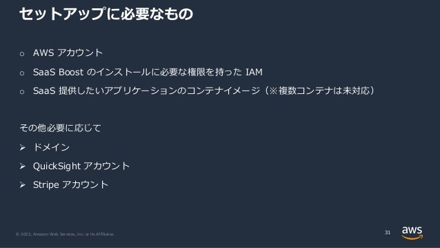 © 2022, Amazon Web Services, Inc. or its Affiliates.
セットアップに必要なもの
o AWS アカウント
o SaaS Boost のインストールに必要な権限を持った IAM
o SaaS 提供したいアプリケーションのコンテナイメージ（※複数コンテナは未対応）
その他必要に応じて
Ø ドメイン
Ø QuickSight アカウント
Ø Stripe アカウント
31
 