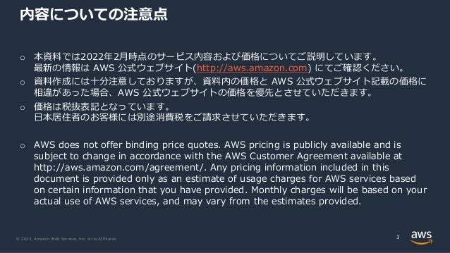 © 2022, Amazon Web Services, Inc. or its Affiliates.
内容についての注意点
o 本資料では2022年2⽉時点のサービス内容および価格についてご説明しています。
最新の情報は AWS 公式ウェブサイト(http://aws.amazon.com) にてご確認ください。
o 資料作成には⼗分注意しておりますが、資料内の価格と AWS 公式ウェブサイト記載の価格に
相違があった場合、AWS 公式ウェブサイトの価格を優先とさせていただきます。
o 価格は税抜表記となっています。
⽇本居住者のお客様には別途消費税をご請求させていただきます。
o AWS does not offer binding price quotes. AWS pricing is publicly available and is
subject to change in accordance with the AWS Customer Agreement available at
http://aws.amazon.com/agreement/. Any pricing information included in this
document is provided only as an estimate of usage charges for AWS services based
on certain information that you have provided. Monthly charges will be based on your
actual use of AWS services, and may vary from the estimates provided.
3
 