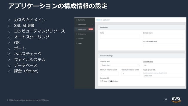 © 2022, Amazon Web Services, Inc. or its Affiliates.
アプリケーションの構成情報の設定
35
o カスタムドメイン
o SSL 証明書
o コンピューティングリソース
o オートスケーリング
o OS
o ポート
o ヘルスチェック
o ファイルシステム
o データベース
o 課⾦（Stripe）
 