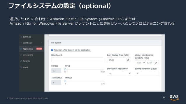 © 2022, Amazon Web Services, Inc. or its Affiliates.
ファイルシステムの設定（optional）
36
選択した OS に合わせて Amazon Elastic File System (Amazon EFS) または
Amazon FSx for Windows File Server がテナントごとに専⽤リソースとしてプロビジョニングされる
 