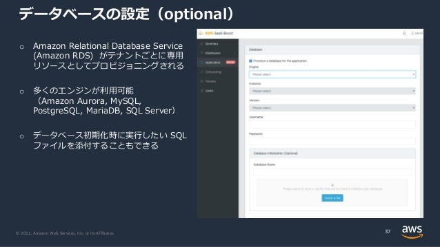 © 2022, Amazon Web Services, Inc. or its Affiliates.
データベースの設定（optional）
37
o Amazon Relational Database Service
(Amazon RDS) がテナントごとに専⽤
リソースとしてプロビジョニングされる
o 多くのエンジンが利⽤可能
（Amazon Aurora, MySQL,
PostgreSQL, MariaDB, SQL Server）
o データベース初期化時に実⾏したい SQL
ファイルを添付することもできる
 