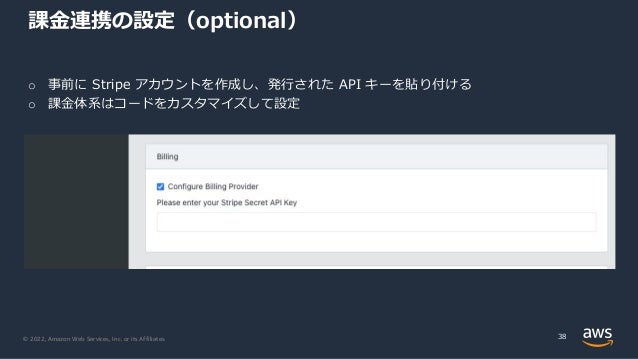 © 2022, Amazon Web Services, Inc. or its Affiliates.
課⾦連携の設定（optional）
38
o 事前に Stripe アカウントを作成し、発⾏された API キーを貼り付ける
o 課⾦体系はコードをカスタマイズして設定
 