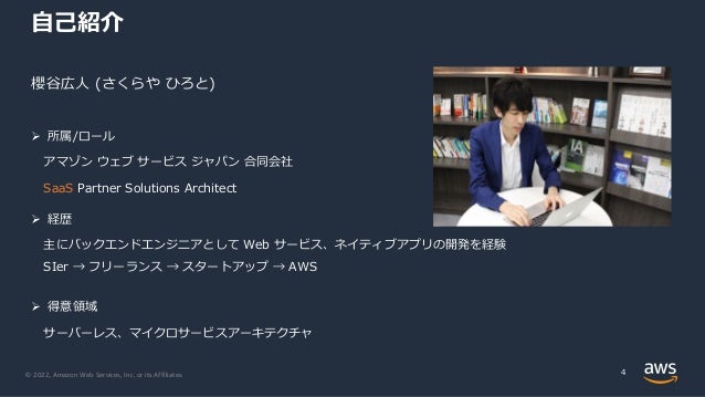 © 2022, Amazon Web Services, Inc. or its Affiliates.
⾃⼰紹介
櫻⾕広⼈ (さくらや ひろと)
Ø 所属/ロール
アマゾン ウェブ サービス ジャパン 合同会社
SaaS Partner Solutions Architect
4
Ø 経歴
主にバックエンドエンジニアとして Web サービス、ネイティブアプリの開発を経験
SIer → フリーランス → スタートアップ → AWS
Ø 得意領域
サーバーレス、マイクロサービスアーキテクチャ
 