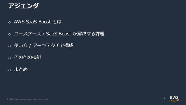 © 2022, Amazon Web Services, Inc. or its Affiliates.
アジェンダ
o AWS SaaS Boost とは
o ユースケース / SaaS Boost が解決する課題
o 使い⽅ / アーキテクチャ構成
o その他の機能
o まとめ
5
 