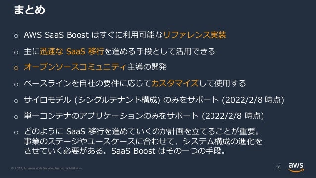 © 2022, Amazon Web Services, Inc. or its Affiliates.
まとめ
56
o AWS SaaS Boost はすぐに利⽤可能なリファレンス実装
o 主に迅速な SaaS 移⾏を進める⼿段として活⽤できる
o オープンソースコミュニティ主導の開発
o ベースラインを⾃社の要件に応じてカスタマイズして使⽤する
o サイロモデル (シングルテナント構成) のみをサポート (2022/2/8 時点)
o 単⼀コンテナのアプリケーションのみをサポート (2022/2/8 時点)
o どのように SaaS 移⾏を進めていくのか計画を⽴てることが重要。
事業のステージやユースケースに合わせて、システム構成の進化を
させていく必要がある。SaaS Boost はその⼀つの⼿段。
 