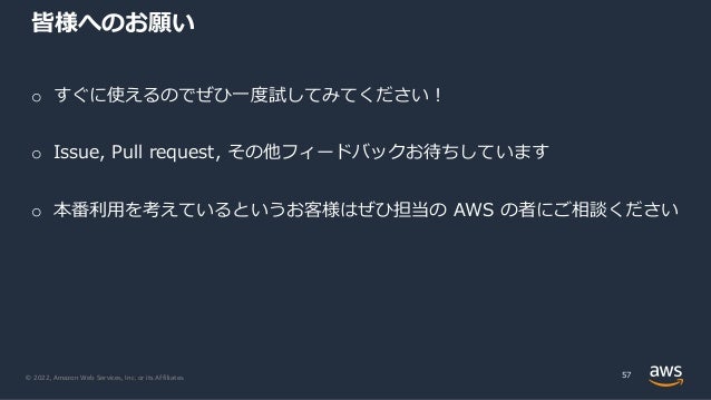 © 2022, Amazon Web Services, Inc. or its Affiliates.
皆様へのお願い
57
o すぐに使えるのでぜひ⼀度試してみてください︕
o Issue, Pull request, その他フィードバックお待ちしています
o 本番利⽤を考えているというお客様はぜひ担当の AWS の者にご相談ください
 