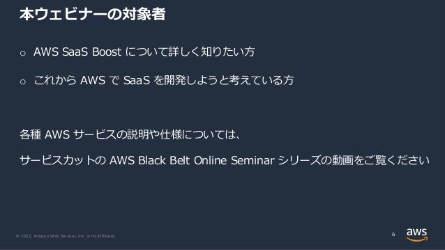 © 2022, Amazon Web Services, Inc. or its Affiliates.
本ウェビナーの対象者
o AWS SaaS Boost について詳しく知りたい⽅
o これから AWS で SaaS を開発しようと考えている⽅
各種 AWS サービスの説明や仕様については、
サービスカットの AWS Black Belt Online Seminar シリーズの動画をご覧ください
6
 