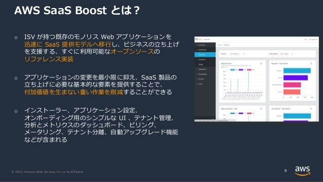 © 2022, Amazon Web Services, Inc. or its Affiliates.
AWS SaaS Boost とは︖
8
o ISV が持つ既存のモノリス Web アプリケーションを
迅速に SaaS 提供モデルへ移⾏し、ビジネスの⽴ち上げ
を⽀援する、すぐに利⽤可能なオープンソースの
リファレンス実装
o アプリケーションの変更を最⼩限に抑え、SaaS 製品の
⽴ち上げに必要な基本的な要素を提供することで、
付加価値を⽣まない重い作業を削減することができる
o インストーラー、アプリケーション設定、
オンボーディング⽤のシンプルな UI 、テナント管理、
分析とメトリクスのダッシュボード、ビリング、
メータリング、テナント分離、⾃動アップグレード機能
などが含まれる
 