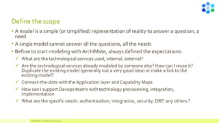 Define the scope
• A model is a simple (or simplified) representation of reality to answer a question, a
need
• A single model cannot answer all the questions, all the needs
• Before to start modeling with ArchiMate, always defined the expectations:
✓ What are the technological services used, internal, external?
✓ Are the technological services already modeled by someone else? How can I reuse it?
Duplicate the existing model (generally not a very good idea) or make a link to the
existing model?
✓ Connect-the-dots with the Application layer and Capability Maps
✓ How can I support Devops teams with technology provisioning, integration,
implementation
✓ What are the specific needs: authentication, integration, security, DRP, any others ?
9 COMPETENSIS - ArchiMate Technical Layer
 