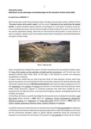 1
Title of the article:
Reflections on the advantages and disadvantages of the extraction of Rare Earths [REE]
by Luigi Franco, LAMANNA (*)
After having made a brief and provocative analysis, through my two previous articles, entitled, the first
"The future miners of the earth's subsoil" and the second "Extraction of rare earths from the seabed
marine", in which I wanted to express need for a new progress or a new "green" transition, so that our
current contemporary culture, the one that has brought us today to a point of no return, is the result of a
very specific geopolitical strategy, rather than an actual technical need-scientific, as many continue to
want us to believe, riding the wave of the Swedish activist [Greta Thunberg] for sustainable development
and against climate change.
Photo 1 – Open pit mine
Today, the geopolitical strategy of the "green" transition has become the most powerful weapon, where
the laws of the market, on the protection of health and the environment, until 30 years ago, were
absolutely unknown topics while, lately, on this topic, a new attempt at scientific and disciplinary
requalification is underway.
In today's reality, market laws are used to get their hands on those particular minerals, which have
become very precious, but cannot be found in their natural state, made up of 15 chemical elements called
"Rare Earths" [whose acronym is REE (Rare Earth Elements )] with atomic numbers ranging from 57 to 71
(the lanthanides), plus scandium and yttrium [and become 17]. Remember that these particular metals
exhibit certain fluorescent, magnetic or conductive properties that make them suitable for use in
components for the high-tech sector, such as permanent magnets, catalysts, rechargeable batteries and
LED lights and displays.
I remind those who have no scientific knowledge that chemical elements are divided into two blocks: Light
Rare Earths [whose acronym is LREE] which are: Lanthanum, Cerium, Praseodymium, Neodymium,
Samarium, Europium and Gadolinium, and Heavy Rare Earths [whose acronym is HREE] which are:
Yttrium, terbium, Dysprosium, Holmium, Erbium, Thulium, Ytterbium and Lutetium.
I would like to point out to those few who are not aware that many of the Rare Earths [REE] are radioactive
[or that they can even become radioactive during processing] and this makes them dangerous for humans
and the environment (therefore subject to specific disposal regulations) during the techniques of
separation [1], purification [2] and recovery of the portion of raw materials of interest for the market.
 