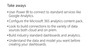 Take aways
•User Power BI to connect to standard services like
Google Analytics.
•Configure the Microsoft 365 analytics content pack.
•Look to build connections to the variety of data
sources both cloud and on prem.
•Build industry standard dashboards and analytics.
•Understand the data and model you want before
creating your dashboards.
 
