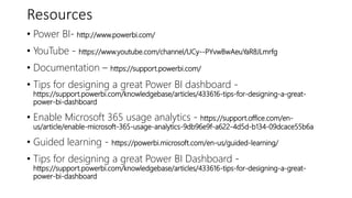 Resources
• Power BI- http://www.powerbi.com/
• YouTube - https://www.youtube.com/channel/UCy--PYvwBwAeuYaR8JLmrfg
• Documentation – https://support.powerbi.com/
• Tips for designing a great Power BI dashboard -
https://support.powerbi.com/knowledgebase/articles/433616-tips-for-designing-a-great-
power-bi-dashboard
• Enable Microsoft 365 usage analytics - https://support.office.com/en-
us/article/enable-microsoft-365-usage-analytics-9db96e9f-a622-4d5d-b134-09dcace55b6a
• Guided learning - https://powerbi.microsoft.com/en-us/guided-learning/
• Tips for designing a great Power BI Dashboard -
https://support.powerbi.com/knowledgebase/articles/433616-tips-for-designing-a-great-
power-bi-dashboard
 