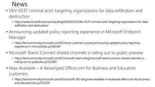 News
• DEV-0537 criminal actor targeting organizations for data exfiltration and
destruction
• https://www.microsoft.com/security/blog/2022/03/22/dev-0537-criminal-actor-targeting-organizations-for-data-
exfiltration-and-destruction/
• Announcing updated policy reporting experience in Microsoft Endpoint
Manager
• https://techcommunity.microsoft.com/t5/intune-customer-success/announcing-updated-policy-reporting-
experience-in-microsoft/ba-p/3261347
• Microsoft Teams Connect shared channels is rolling out to public preview
• https://techcommunity.microsoft.com/t5/microsoft-teams-blog/microsoft-teams-connect-shared-channels-is-
rolling-out-to-public/ba-p/3252901
• Now Available – A Revamped Office.com for Business and Education
customers
• https://techcommunity.microsoft.com/t5/microsoft-365-blog/now-available-a-revamped-office-com-for-business-
and-education/ba-p/3253124
 