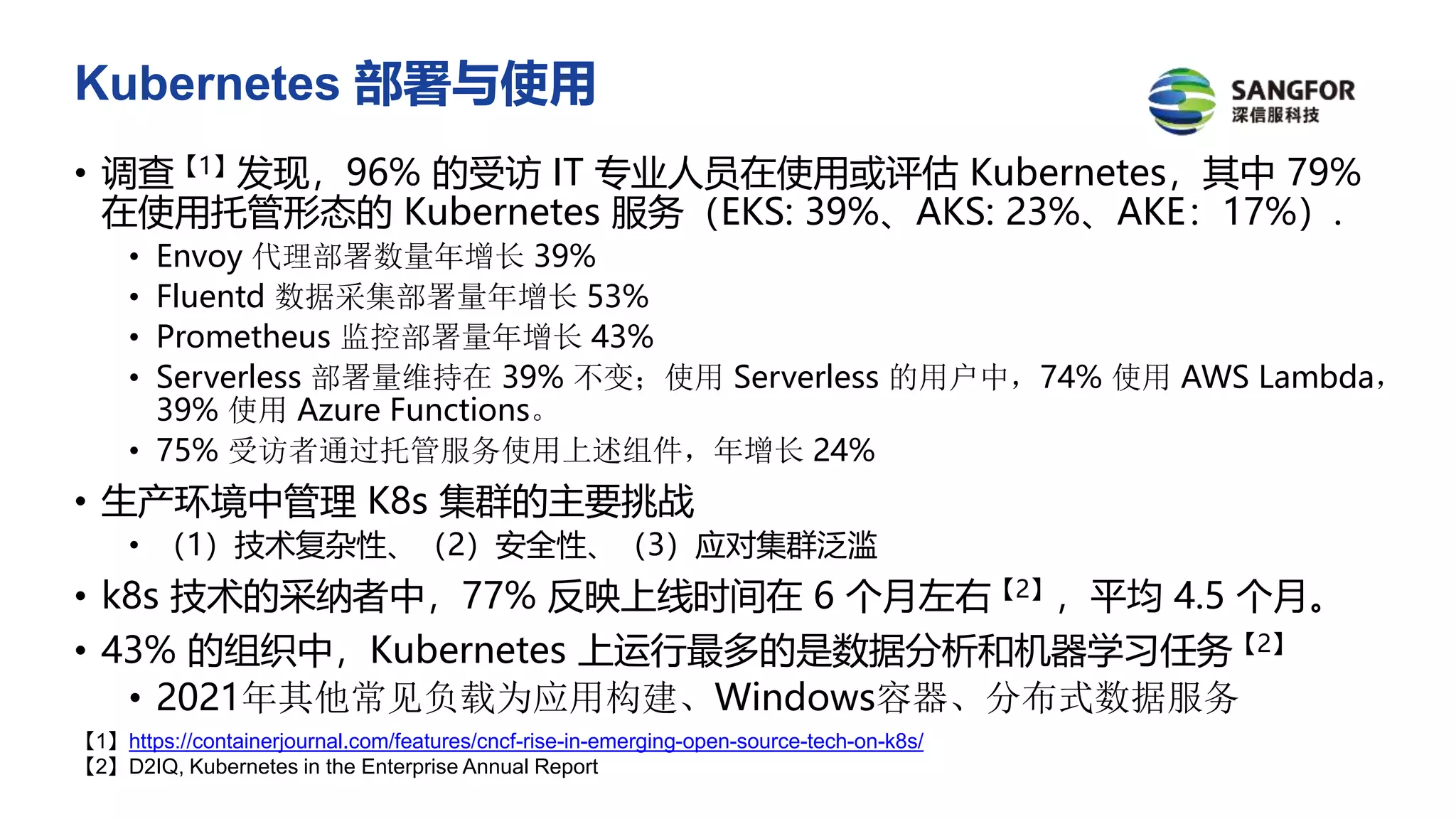 Kubernetes 部署与使用
• 调查【1】发现，96% 的受访 IT 专业人员在使用或评估 Kubernetes，其中 79%
在使用托管形态的 Kubernetes 服务（EKS: 39%、AKS: 23%、AKE：17%）.
• Envoy 代理部署数量年增长 39%
• Fluentd 数据采集部署量年增长 53%
• Prometheus 监控部署量年增长 43%
• Serverless 部署量维持在 39% 不变；使用 Serverless 的用户中，74% 使用 AWS Lambda，
39% 使用 Azure Functions。
• 75% 受访者通过托管服务使用上述组件，年增长 24%
• 生产环境中管理 K8s 集群的主要挑战
• （1）技术复杂性、（2）安全性、（3）应对集群泛滥
• k8s 技术的采纳者中，77% 反映上线时间在 6 个月左右【2】，平均 4.5 个月。
• 43% 的组织中，Kubernetes 上运行最多的是数据分析和机器学习任务【2】
• 2021年其他常见负载为应用构建、Windows容器、分布式数据服务
【1】https://containerjournal.com/features/cncf-rise-in-emerging-open-source-tech-on-k8s/
【2】D2IQ, Kubernetes in the Enterprise Annual Report
 