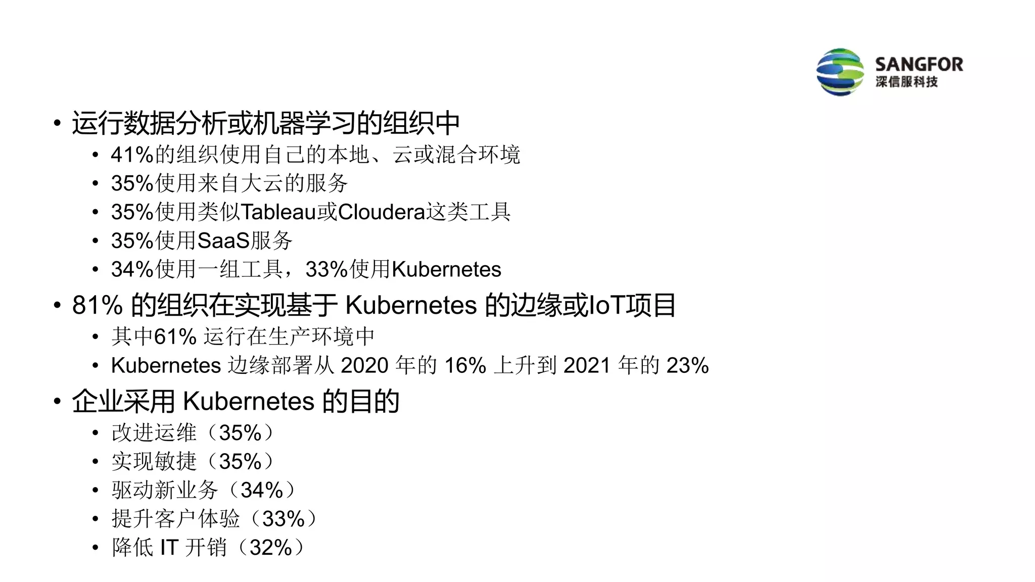 • 运行数据分析或机器学习的组织中
• 41%的组织使用自己的本地、云或混合环境
• 35%使用来自大云的服务
• 35%使用类似Tableau或Cloudera这类工具
• 35%使用SaaS服务
• 34%使用一组工具，33%使用Kubernetes
• 81% 的组织在实现基于 Kubernetes 的边缘或IoT项目
• 其中61% 运行在生产环境中
• Kubernetes 边缘部署从 2020 年的 16% 上升到 2021 年的 23%
• 企业采用 Kubernetes 的目的
• 改进运维（35%）
• 实现敏捷（35%）
• 驱动新业务（34%）
• 提升客户体验（33%）
• 降低 IT 开销（32%）
 