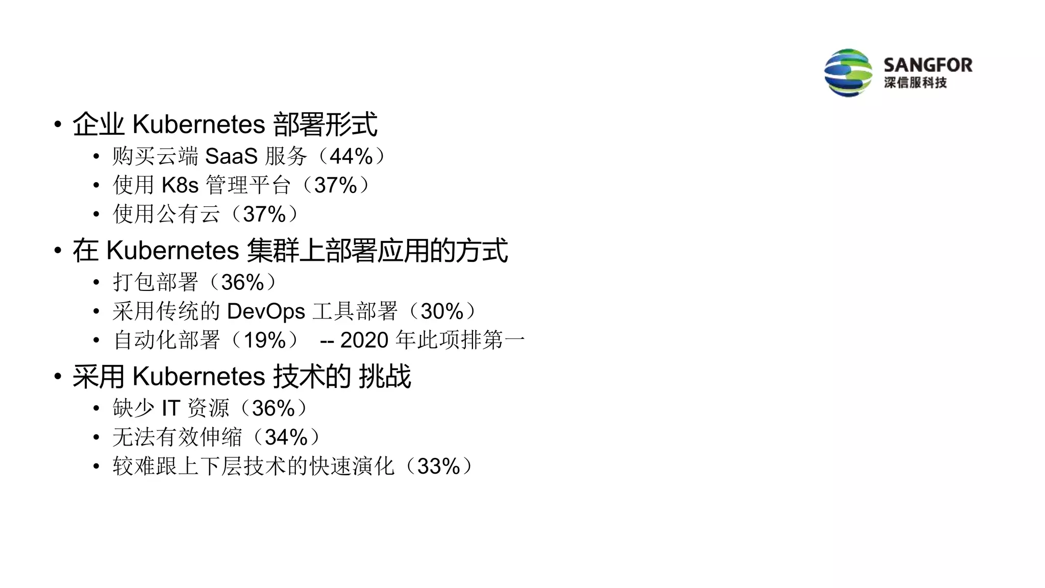 • 企业 Kubernetes 部署形式
• 购买云端 SaaS 服务（44%）
• 使用 K8s 管理平台（37%）
• 使用公有云（37%）
• 在 Kubernetes 集群上部署应用的方式
• 打包部署（36%）
• 采用传统的 DevOps 工具部署（30%）
• 自动化部署（19%） -- 2020 年此项排第一
• 采用 Kubernetes 技术的 挑战
• 缺少 IT 资源（36%）
• 无法有效伸缩（34%）
• 较难跟上下层技术的快速演化（33%）
 