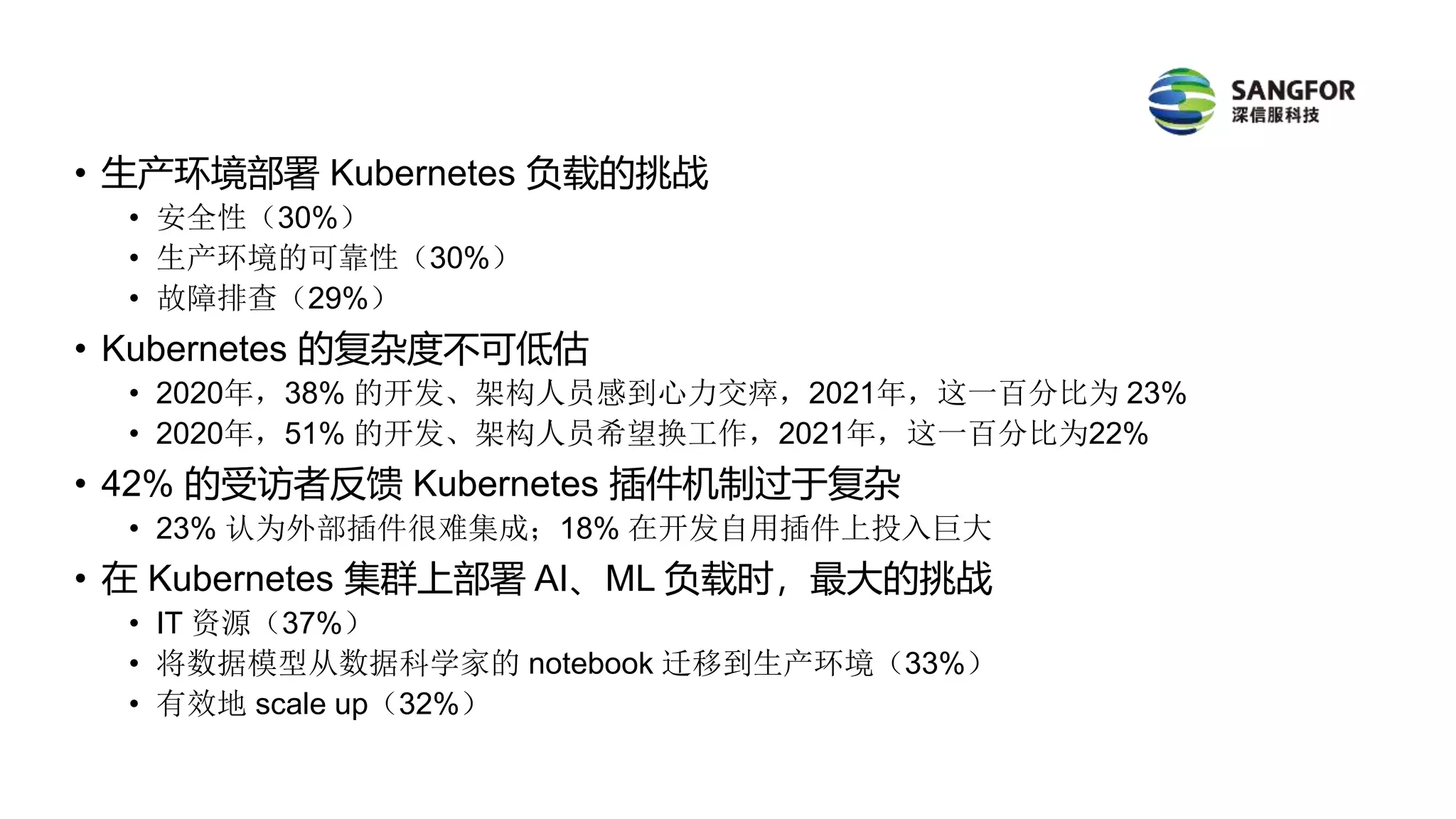 • 生产环境部署 Kubernetes 负载的挑战
• 安全性（30%）
• 生产环境的可靠性（30%）
• 故障排查（29%）
• Kubernetes 的复杂度不可低估
• 2020年，38% 的开发、架构人员感到心力交瘁，2021年，这一百分比为 23%
• 2020年，51% 的开发、架构人员希望换工作，2021年，这一百分比为22%
• 42% 的受访者反馈 Kubernetes 插件机制过于复杂
• 23% 认为外部插件很难集成；18% 在开发自用插件上投入巨大
• 在 Kubernetes 集群上部署 AI、ML 负载时，最大的挑战
• IT 资源（37%）
• 将数据模型从数据科学家的 notebook 迁移到生产环境（33%）
• 有效地 scale up（32%）
 