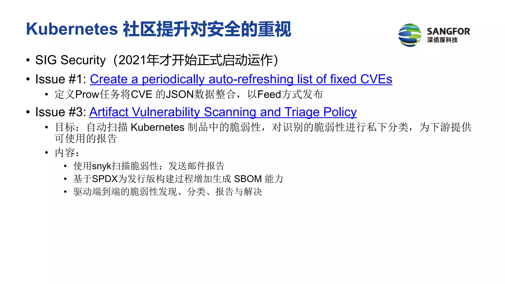 Kubernetes 社区提升对安全的重视
• SIG Security（2021年才开始正式启动运作）
• Issue #1: Create a periodically auto-refreshing list of fixed CVEs
• 定义Prow任务将CVE 的JSON数据整合，以Feed方式发布
• Issue #3: Artifact Vulnerability Scanning and Triage Policy
• 目标：自动扫描 Kubernetes 制品中的脆弱性，对识别的脆弱性进行私下分类，为下游提供
可使用的报告
• 内容：
• 使用snyk扫描脆弱性；发送邮件报告
• 基于SPDX为发行版构建过程增加生成 SBOM 能力
• 驱动端到端的脆弱性发现、分类、报告与解决
 