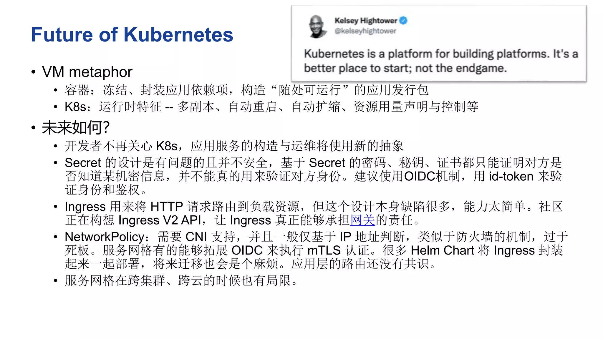 Future of Kubernetes
• VM metaphor
• 容器：冻结、封装应用依赖项，构造“随处可运行”的应用发行包
• K8s：运行时特征 -- 多副本、自动重启、自动扩缩、资源用量声明与控制等
• 未来如何？
• 开发者不再关心 K8s，应用服务的构造与运维将使用新的抽象
• Secret 的设计是有问题的且并不安全，基于 Secret 的密码、秘钥、证书都只能证明对方是
否知道某机密信息，并不能真的用来验证对方身份。建议使用OIDC机制，用 id-token 来验
证身份和鉴权。
• Ingress 用来将 HTTP 请求路由到负载资源，但这个设计本身缺陷很多，能力太简单。社区
正在构想 Ingress V2 API，让 Ingress 真正能够承担网关的责任。
• NetworkPolicy：需要 CNI 支持，并且一般仅基于 IP 地址判断，类似于防火墙的机制，过于
死板。服务网格有的能够拓展 OIDC 来执行 mTLS 认证。很多 Helm Chart 将 Ingress 封装
起来一起部署，将来迁移也会是个麻烦。应用层的路由还没有共识。
• 服务网格在跨集群、跨云的时候也有局限。
 
