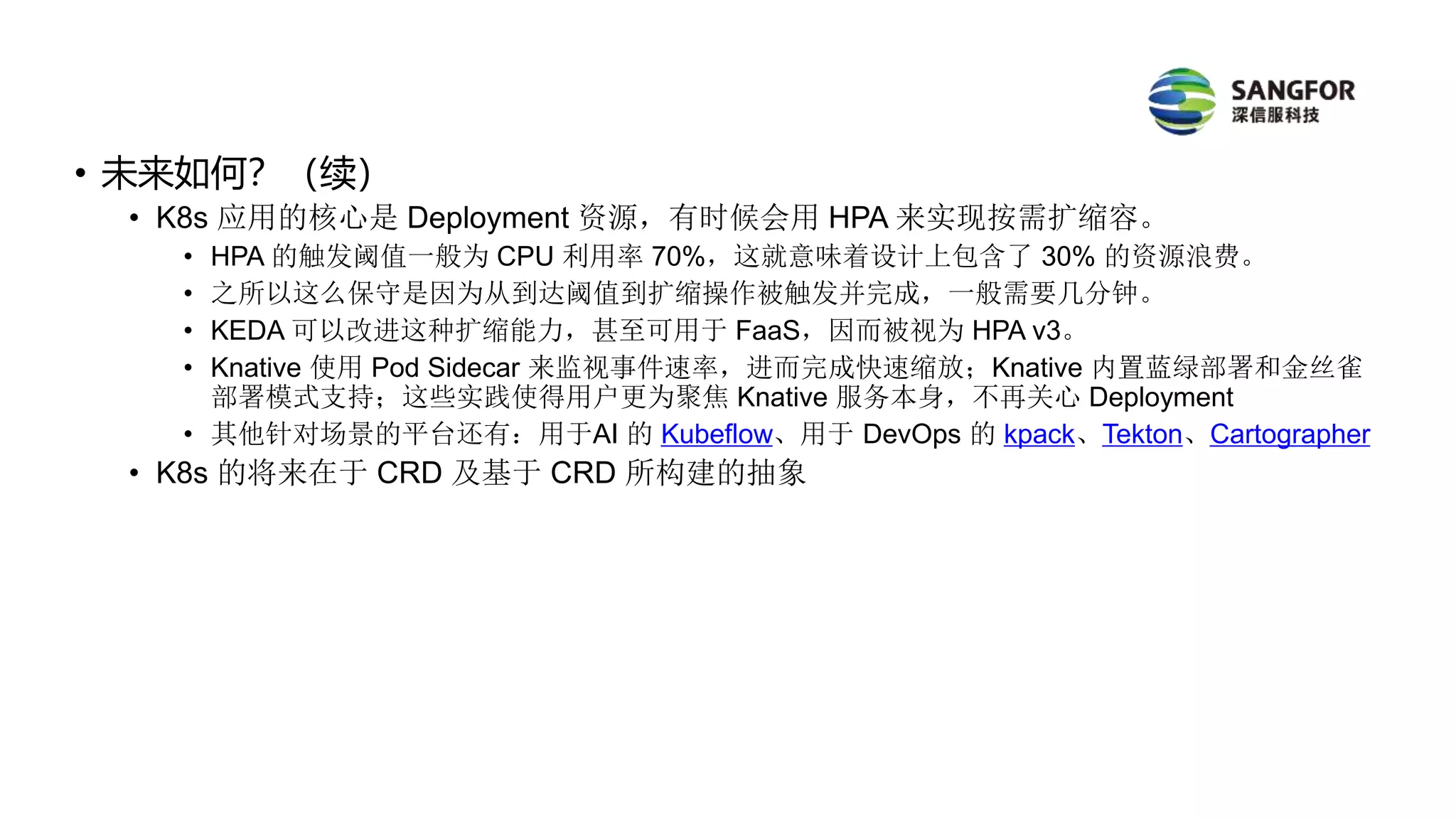• 未来如何？（续）
• K8s 应用的核心是 Deployment 资源，有时候会用 HPA 来实现按需扩缩容。
• HPA 的触发阈值一般为 CPU 利用率 70%，这就意味着设计上包含了 30% 的资源浪费。
• 之所以这么保守是因为从到达阈值到扩缩操作被触发并完成，一般需要几分钟。
• KEDA 可以改进这种扩缩能力，甚至可用于 FaaS，因而被视为 HPA v3。
• Knative 使用 Pod Sidecar 来监视事件速率，进而完成快速缩放；Knative 内置蓝绿部署和金丝雀
部署模式支持；这些实践使得用户更为聚焦 Knative 服务本身，不再关心 Deployment
• 其他针对场景的平台还有：用于AI 的 Kubeflow、用于 DevOps 的 kpack、Tekton、Cartographer
• K8s 的将来在于 CRD 及基于 CRD 所构建的抽象
 