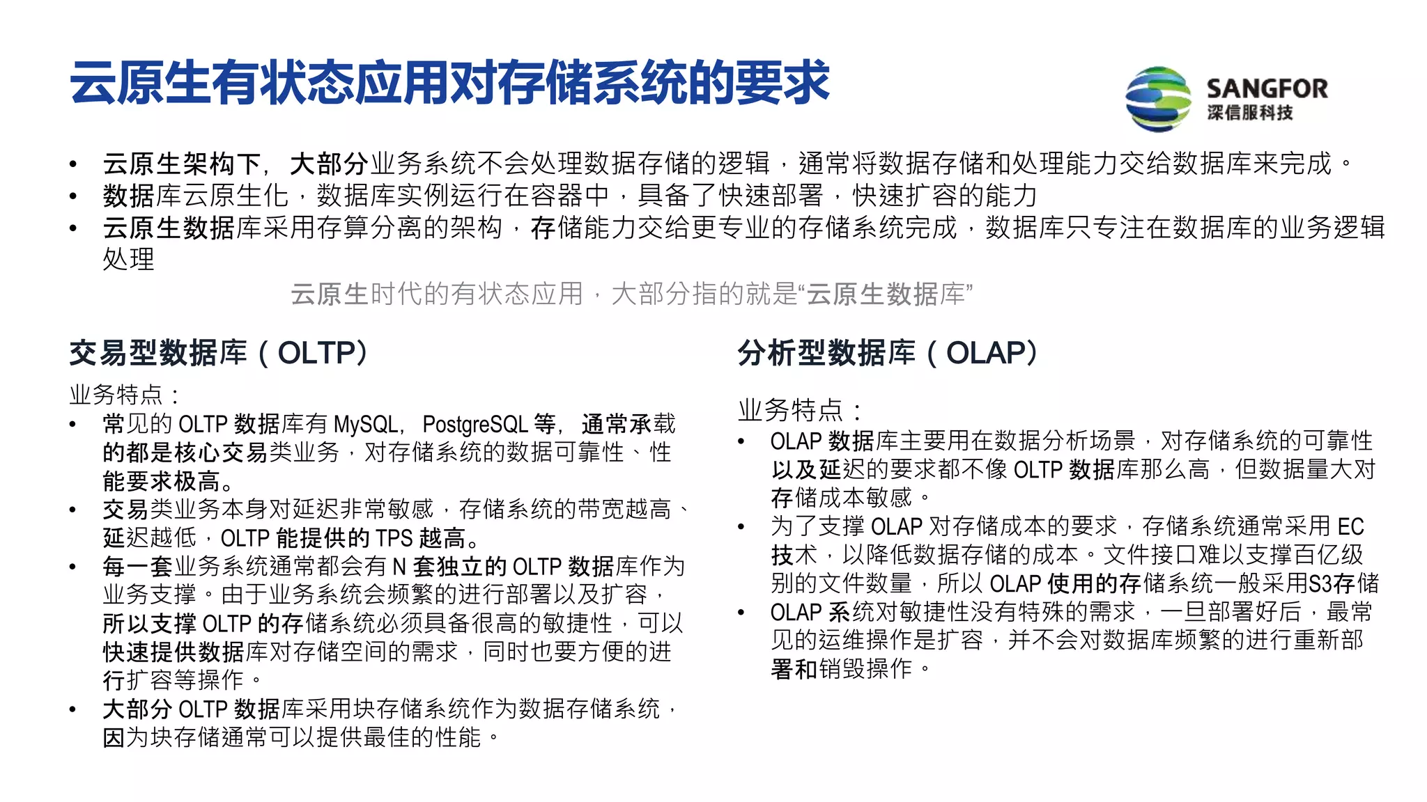 • 云原生架构下，大部分业务系统不会处理数据存储的逻辑，通常将数据存储和处理能力交给数据库来完成。
• 数据库云原生化，数据库实例运行在容器中，具备了快速部署，快速扩容的能力
• 云原生数据库采用存算分离的架构，存储能力交给更专业的存储系统完成，数据库只专注在数据库的业务逻辑
处理
云原生时代的有状态应用，大部分指的就是“云原生数据库”
交易型数据库（OLTP） 分析型数据库（OLAP）
业务特点：
• 常见的 OLTP 数据库有 MySQL，PostgreSQL 等，通常承载
的都是核心交易类业务，对存储系统的数据可靠性、性
能要求极高。
• 交易类业务本身对延迟非常敏感，存储系统的带宽越高、
延迟越低，OLTP 能提供的 TPS 越高。
• 每一套业务系统通常都会有 N 套独立的 OLTP 数据库作为
业务支撑。由于业务系统会频繁的进行部署以及扩容，
所以支撑 OLTP 的存储系统必须具备很高的敏捷性，可以
快速提供数据库对存储空间的需求，同时也要方便的进
行扩容等操作。
• 大部分 OLTP 数据库采用块存储系统作为数据存储系统，
因为块存储通常可以提供最佳的性能。
业务特点：
• OLAP 数据库主要用在数据分析场景，对存储系统的可靠性
以及延迟的要求都不像 OLTP 数据库那么高，但数据量大对
存储成本敏感。
• 为了支撑 OLAP 对存储成本的要求，存储系统通常采用 EC
技术，以降低数据存储的成本。文件接口难以支撑百亿级
别的文件数量，所以 OLAP 使用的存储系统一般采用S3存储
• OLAP 系统对敏捷性没有特殊的需求，一旦部署好后，最常
见的运维操作是扩容，并不会对数据库频繁的进行重新部
署和销毁操作。
云原生有状态应用对存储系统的要求
 