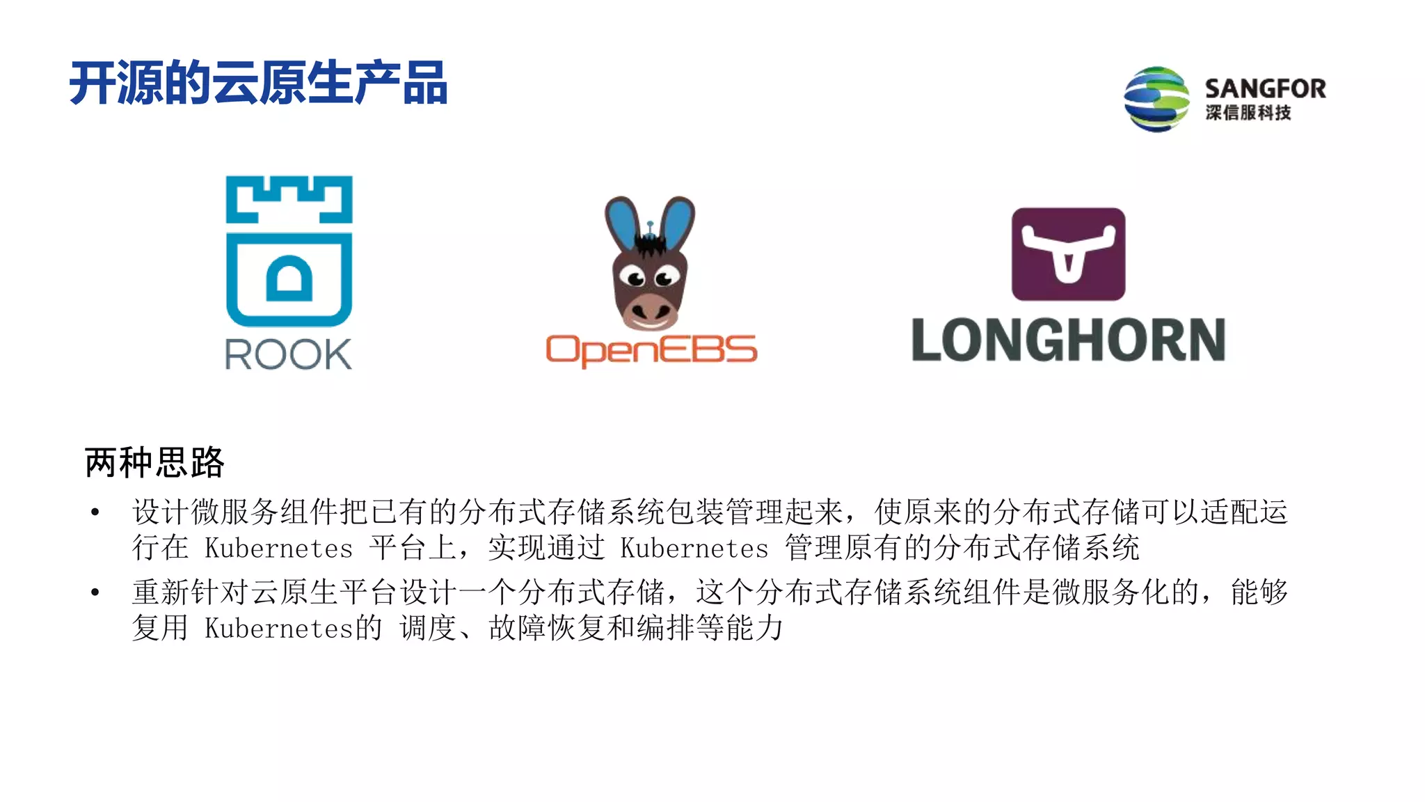 两种思路
• 设计微服务组件把已有的分布式存储系统包装管理起来，使原来的分布式存储可以适配运
行在 Kubernetes 平台上，实现通过 Kubernetes 管理原有的分布式存储系统
• 重新针对云原生平台设计一个分布式存储，这个分布式存储系统组件是微服务化的，能够
复用 Kubernetes的 调度、故障恢复和编排等能力
开源的云原生产品
 